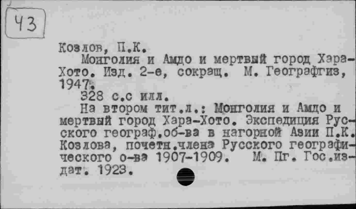 ﻿Козлов, U.K.
Монголия и Амдо и мертвый город Хара. Хото. Изд. 2-е, сокрэщ. М. Геогрэфгиз, 1947.
328 с.с илл.
На втором тит.л,* Монголия и Амдо и мертвый город Хара-Хото. Экспедиция Рус ского географ.об-ва в нагорной Азии П.К Козлова, почетн .члена Русского географи ческого о-ва 1907-1909. М. Пг. Гос.из дат. 1923. а